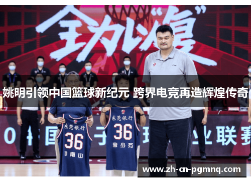 姚明引领中国篮球新纪元 跨界电竞再造辉煌传奇 姚明引领中国篮球新纪元 跨界电竞再造辉煌传奇