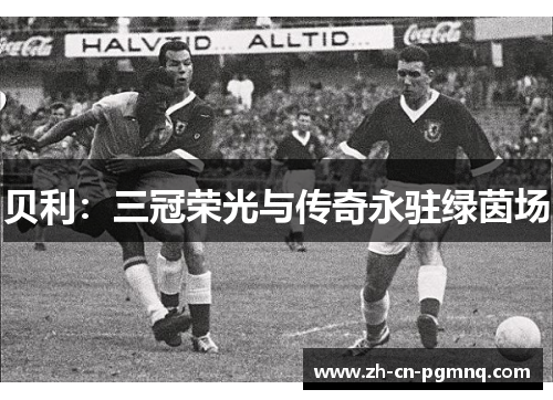 贝利:三冠荣光与传奇永驻绿茵场 贝利:三冠荣光与传奇永驻绿茵场