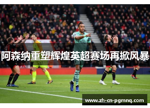 阿森纳重塑辉煌英超赛场再掀风暴 阿森纳重塑辉煌英超赛场再掀风暴