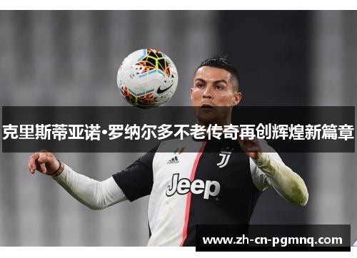 克里斯蒂亚诺·罗纳尔多不老传奇再创辉煌新篇章 克里斯蒂亚诺·罗纳尔多不老传奇再创辉煌新篇章