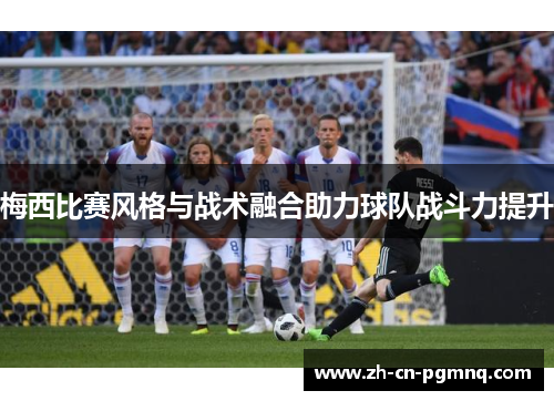 梅西比赛风格与战术融合助力球队战斗力提升 梅西比赛风格与战术融合助力球队战斗力提升