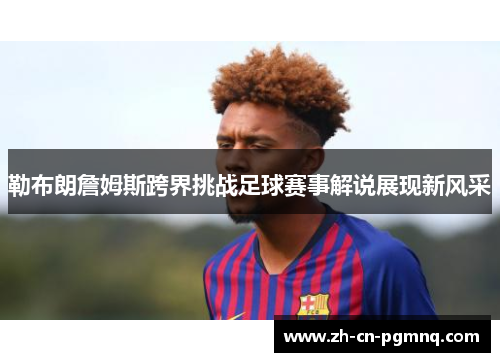 勒布朗詹姆斯跨界挑战足球赛事解说展现新风采 勒布朗詹姆斯跨界挑战足球赛事解说展现新风采