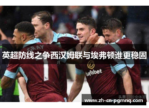 英超防线之争西汉姆联与埃弗顿谁更稳固 英超防线之争西汉姆联与埃弗顿谁更稳固